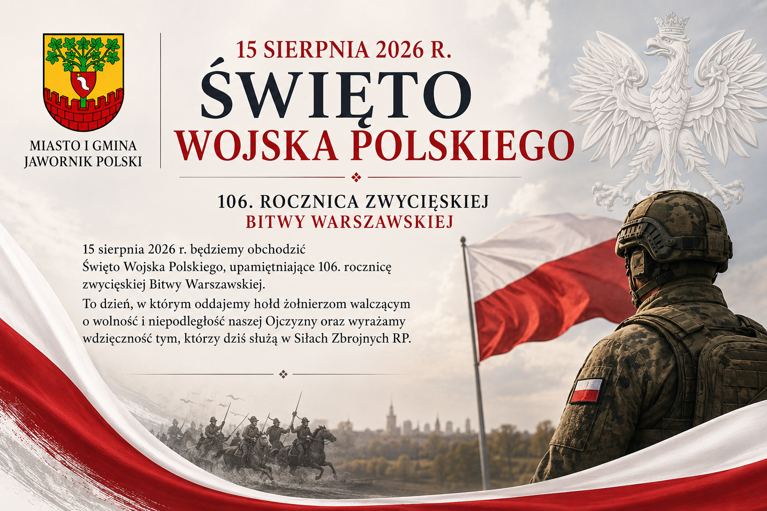 rafika okolicznościowa Miasta i&nbsp;Gminy Jawornik Polski z&nbsp;okazji Święta Wojska Polskiego, obchodzonego 15 sierpnia 2026 r. Na grafice widnieje herb Miasta i&nbsp;Gminy Jawornik Polski oraz&nbsp;napis &bdquo;Święto Wojska Polskiego&rdquo;. W tle znajduje się polska flaga, wizerunek orła białego oraz&nbsp;żołnierz w&nbsp;umundurowaniu. Grafika upamiętnia 106. rocznicę zwycięskiej Bitwy Warszawskiej i&nbsp;wyraża hołd żołnierzom walczącym o&nbsp;wolność i&nbsp;niepodległość Polski oraz&nbsp;wdzięczność żołnierzom wsp&oacute;łczesnych Sił Zbrojnych RP.