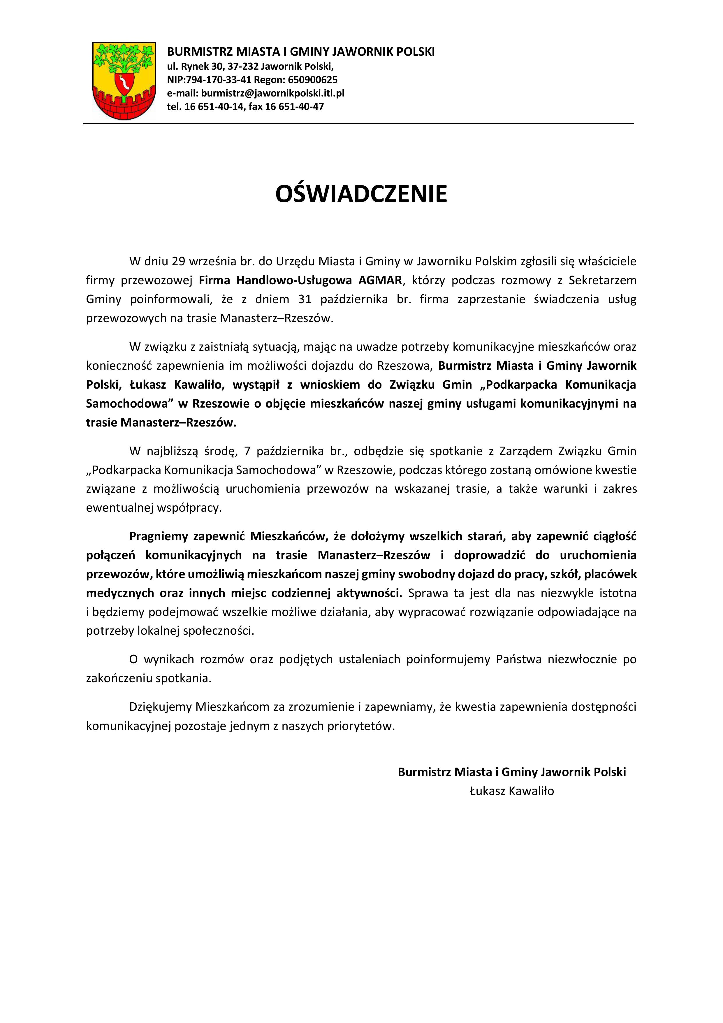  W dniu 29 września br. do Urzędu Miasta i&nbsp;Gminy w&nbsp;Jaworniku Polskim zgłosili się właściciele firmy przewozowej Firma Handlowo-Usługowa AGMAR, kt&oacute;rzy podczas rozmowy z&nbsp;Sekretarzem Gminy poinformowali, że&nbsp;z dniem 31 października br. firma zaprzestanie świadczenia usług przewozowych na&nbsp;trasie Manasterz&ndash;Rzesz&oacute;w. W związku z&nbsp;zaistniałą sytuacją, mając na&nbsp;uwadze potrzeby komunikacyjne mieszkańc&oacute;w oraz&nbsp;konieczność zapewnienia im możliwości dojazdu do Rzeszowa, Burmistrz Miasta i&nbsp;Gminy Jawornik Polski, Łukasz Kawaliło, wystąpił z&nbsp;wnioskiem do Związku Gmin &bdquo;Podkarpacka Komunikacja Samochodowa&rdquo; w&nbsp;Rzeszowie o&nbsp;objęcie mieszkańc&oacute;w naszej gminy usługami komunikacyjnymi na&nbsp;trasie Manasterz&ndash;Rzesz&oacute;w. W najbliższą środę, 7 października br., odbędzie się spotkanie z&nbsp;Zarządem Związku Gmin &bdquo;Podkarpacka Komunikacja Samochodowa&rdquo; w&nbsp;Rzeszowie, podczas kt&oacute;rego zostaną om&oacute;wione kwestie związane z&nbsp;możliwością uruchomienia przewoz&oacute;w na&nbsp;wskazanej trasie, a&nbsp;także warunki i&nbsp;zakres ewentualnej wsp&oacute;łpracy. Pragniemy zapewnić Mieszkańc&oacute;w, że&nbsp;dołożymy wszelkich starań, aby zapewnić ciągłość połączeń komunikacyjnych na&nbsp;trasie Manasterz&ndash;Rzesz&oacute;w i&nbsp;doprowadzić do uruchomienia przewoz&oacute;w, kt&oacute;re umożliwią mieszkańcom naszej gminy swobodny dojazd do pracy, szk&oacute;ł, plac&oacute;wek medycznych oraz&nbsp;innych miejsc codziennej aktywności. Sprawa ta jest dla nas niezwykle istotna i&nbsp;będziemy podejmować wszelkie możliwe działania, aby wypracować rozwiązanie odpowiadające na&nbsp;potrzeby lokalnej społeczności. O wynikach rozm&oacute;w oraz&nbsp;podjętych ustaleniach poinformujemy Państwa niezwłocznie po zakończeniu spotkania. Dziękujemy Mieszkańcom za zrozumienie i&nbsp;zapewniamy, że&nbsp;kwestia zapewnienia dostępności komunikacyjnej pozostaje jednym z&nbsp;naszych priorytet&oacute;w.